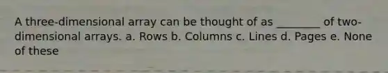 A three-dimensional array can be thought of as ________ of two-dimensional arrays. a. Rows b. Columns c. Lines d. Pages e. None of these