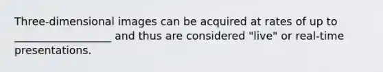 Three-dimensional images can be acquired at rates of up to __________________ and thus are considered "live" or real-time presentations.