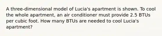 A three-dimensional model of Lucia's apartment is shown. To cool the whole apartment, an air conditioner must provide 2.5 BTUs per cubic foot. How many BTUs are needed to cool Lucia's apartment?