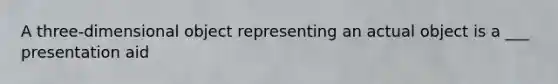 A three-dimensional object representing an actual object is a ___ presentation aid