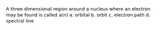 A three-dimensional region around a nucleus where an electron may be found is called a(n) a. orbital b. orbit c. electron path d. spectral line