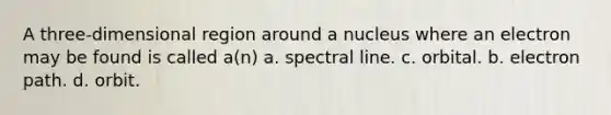 A three-dimensional region around a nucleus where an electron may be found is called a(n) a. spectral line. c. orbital. b. electron path. d. orbit.