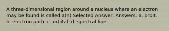 A three-dimensional region around a nucleus where an electron may be found is called a(n) Selected Answer: Answers: a. orbit. b. electron path. c. orbital. d. spectral line.