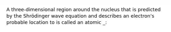 A three-dimensional region around the nucleus that is predicted by the Shrödinger wave equation and describes an electron's probable location to is called an atomic _: