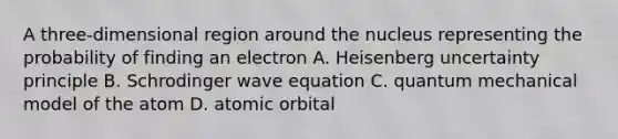 A three-dimensional region around the nucleus representing the probability of finding an electron A. Heisenberg uncertainty principle B. Schrodinger wave equation C. quantum mechanical model of the atom D. atomic orbital