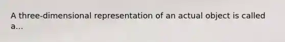 A three-dimensional representation of an actual object is called a...