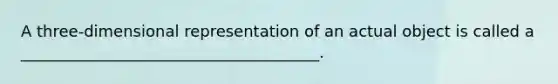 A three-dimensional representation of an actual object is called a ______________________________________.