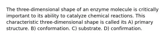 The three-dimensional shape of an enzyme molecule is critically important to its ability to catalyze chemical reactions. This characteristic three-dimensional shape is called its A) primary structure. B) conformation. C) substrate. D) confirmation.