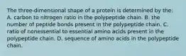 The three-dimensional shape of a protein is determined by the: A. carbon to nitrogen ratio in the polypeptide chain. B. the number of peptide bonds present in the polypeptide chain. C. ratio of nonessential to essential amino acids present in the polypeptide chain. D. sequence of amino acids in the polypeptide chain.