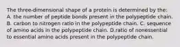 The three-dimensional shape of a protein is determined by the: A. the number of peptide bonds present in the polypeptide chain. B. carbon to nitrogen ratio in the polypeptide chain. C. sequence of amino acids in the polypeptide chain. D.ratio of nonessential to essential amino acids present in the polypeptide chain.