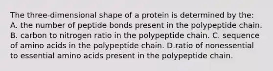 The three-dimensional shape of a protein is determined by the: A. the number of peptide bonds present in the polypeptide chain. B. carbon to nitrogen ratio in the polypeptide chain. C. sequence of amino acids in the polypeptide chain. D.ratio of nonessential to essential amino acids present in the polypeptide chain.