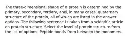 The three-dimensional shape of a protein is determined by the primary, secondary, tertiary, and, in many cases, quaternary structure of the protein, all of which are listed in the answer options. The following sentence is taken from a scientific article on protein structure. Select the level of protein structure from the list of options. Peptide bonds from between the monomers.