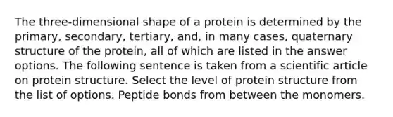 The three-dimensional shape of a protein is determined by the primary, secondary, tertiary, and, in many cases, quaternary structure of the protein, all of which are listed in the answer options. The following sentence is taken from a scientific article on protein structure. Select the level of protein structure from the list of options. Peptide bonds from between the monomers.