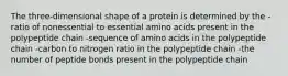 The three-dimensional shape of a protein is determined by the -ratio of nonessential to essential amino acids present in the polypeptide chain -sequence of amino acids in the polypeptide chain -carbon to nitrogen ratio in the polypeptide chain -the number of peptide bonds present in the polypeptide chain