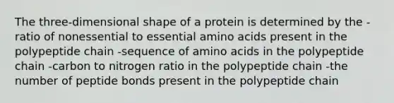 The three-dimensional shape of a protein is determined by the -ratio of nonessential to essential amino acids present in the polypeptide chain -sequence of amino acids in the polypeptide chain -carbon to nitrogen ratio in the polypeptide chain -the number of peptide bonds present in the polypeptide chain