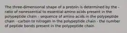 The three-dimensional shape of a protein is determined by the - ratio of nonessential to essential amino acids present in the polypeptide chain - sequence of amino acids in the polypeptide chain - carbon to nitrogen in the polypeptide chain - the number of peptide bonds present in the polypeptide chain