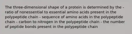 The three-dimensional shape of a protein is determined by the - ratio of nonessential to essential amino acids present in the polypeptide chain - sequence of amino acids in the polypeptide chain - carbon to nitrogen in the polypeptide chain - the number of peptide bonds present in the polypeptide chain