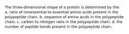 The three-dimensional shape of a protein is determined by the: a. ratio of nonessential to essential amino acids present in the polypeptide chain. b. sequence of amino acids in the polypeptide chain. c. carbon to nitrogen ratio in the polypeptide chain. d. the number of peptide bonds present in the polypeptide chain.