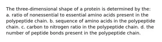 The three-dimensional shape of a protein is determined by the: a. ratio of nonessential to essential amino acids present in the polypeptide chain. b. sequence of amino acids in the polypeptide chain. c. carbon to nitrogen ratio in the polypeptide chain. d. the number of peptide bonds present in the polypeptide chain.