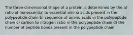 The three-dimensional shape of a protein is determined by the a) ratio of nonessential to essential amino acids present in the polypeptide chain b) sequence of amino acids in the polypeptide chain c) carbon to nitrogen ratio in the polypeptide chain d) the number of peptide bonds present in the polypeptide chain