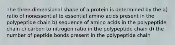 The three-dimensional shape of a protein is determined by the a) ratio of nonessential to essential amino acids present in the polypeptide chain b) sequence of amino acids in the polypeptide chain c) carbon to nitrogen ratio in the polypeptide chain d) the number of peptide bonds present in the polypeptide chain