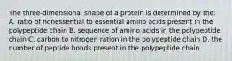 The three-dimensional shape of a protein is determined by the: A. ratio of nonessential to essential amino acids present in the polypeptide chain B. sequence of amino acids in the polypeptide chain C. carbon to nitrogen ration in the polypeptide chain D. the number of peptide bonds present in the polypeptide chain