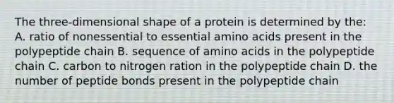 The three-dimensional shape of a protein is determined by the: A. ratio of nonessential to essential amino acids present in the polypeptide chain B. sequence of amino acids in the polypeptide chain C. carbon to nitrogen ration in the polypeptide chain D. the number of peptide bonds present in the polypeptide chain