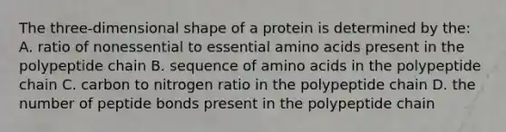 The three-dimensional shape of a protein is determined by the: A. ratio of nonessential to essential amino acids present in the polypeptide chain B. sequence of amino acids in the polypeptide chain C. carbon to nitrogen ratio in the polypeptide chain D. the number of peptide bonds present in the polypeptide chain