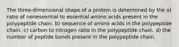 The three-dimensional shape of a protein is determined by the a) ratio of nonessential to essential amino acids present in the polypeptide chain. b) sequence of amino acids in the polypeptide chain. c) carbon to nitrogen ratio in the polypeptide chain. d) the number of peptide bonds present in the polypeptide chain.