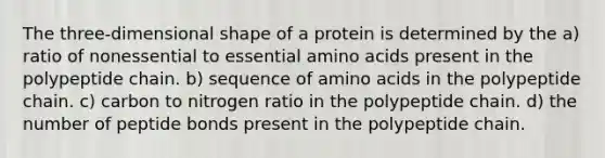 The three-dimensional shape of a protein is determined by the a) ratio of nonessential to essential amino acids present in the polypeptide chain. b) sequence of amino acids in the polypeptide chain. c) carbon to nitrogen ratio in the polypeptide chain. d) the number of peptide bonds present in the polypeptide chain.