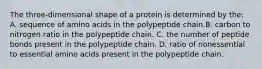 The three-dimensional shape of a protein is determined by the: A. sequence of amino acids in the polypeptide chain.B. carbon to nitrogen ratio in the polypeptide chain. C. the number of peptide bonds present in the polypeptide chain. D. ratio of nonessential to essential amino acids present in the polypeptide chain.