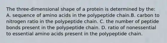 The three-dimensional shape of a protein is determined by the: A. sequence of amino acids in the polypeptide chain.B. carbon to nitrogen ratio in the polypeptide chain. C. the number of peptide bonds present in the polypeptide chain. D. ratio of nonessential to essential amino acids present in the polypeptide chain.