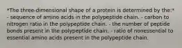 *The three-dimensional shape of a protein is determined by the:* - sequence of amino acids in the polypeptide chain. - carbon to nitrogen ratio in the polypeptide chain. - the number of peptide bonds present in the polypeptide chain. - ratio of nonessential to essential amino acids present in the polypeptide chain.