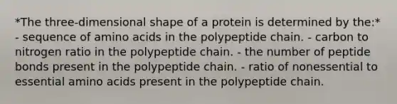 *The three-dimensional shape of a protein is determined by the:* - sequence of amino acids in the polypeptide chain. - carbon to nitrogen ratio in the polypeptide chain. - the number of peptide bonds present in the polypeptide chain. - ratio of nonessential to essential amino acids present in the polypeptide chain.