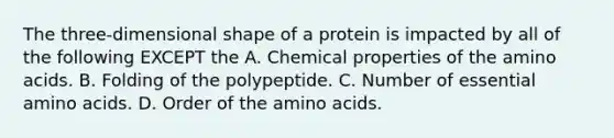 The three-dimensional shape of a protein is impacted by all of the following EXCEPT the A. Chemical properties of the amino acids. B. Folding of the polypeptide. C. Number of essential amino acids. D. Order of the amino acids.