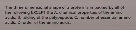 The three-dimensional shape of a protein is impacted by all of the following EXCEPT the A. chemical properties of the amino acids. B. folding of the polypeptide. C. number of essential amino acids. D. order of the amino acids.