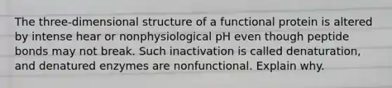 The three-dimensional structure of a functional protein is altered by intense hear or nonphysiological pH even though peptide bonds may not break. Such inactivation is called denaturation, and denatured enzymes are nonfunctional. Explain why.