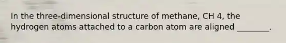 In the three-dimensional structure of methane, CH 4, the hydrogen atoms attached to a carbon atom are aligned ________.