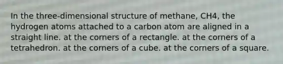 In the three-dimensional structure of methane, CH4, the hydrogen atoms attached to a carbon atom are aligned in a straight line. at the corners of a rectangle. at the corners of a tetrahedron. at the corners of a cube. at the corners of a square.