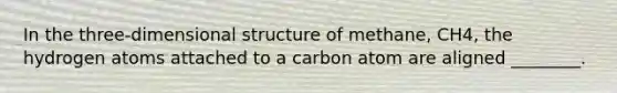 In the three-dimensional structure of methane, CH4, the hydrogen atoms attached to a carbon atom are aligned ________.