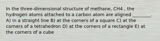 In the three-dimensional structure of methane, CH4 , the hydrogen atoms attached to a carbon atom are aligned ________. A) in a straight line B) at the corners of a square C) at the corners of a tetrahedron D) at the corners of a rectangle E) at the corners of a cube