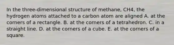 In the three-dimensional structure of methane, CH4, the hydrogen atoms attached to a carbon atom are aligned A. at the corners of a rectangle. B. at the corners of a tetrahedron. C. in a straight line. D. at the corners of a cube. E. at the corners of a square.