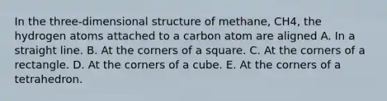 In the three-dimensional structure of methane, CH4, the hydrogen atoms attached to a carbon atom are aligned A. In a straight line. B. At the corners of a square. C. At the corners of a rectangle. D. At the corners of a cube. E. At the corners of a tetrahedron.