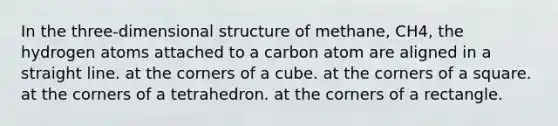 In the three-dimensional structure of methane, CH4, the hydrogen atoms attached to a carbon atom are aligned in a straight line. at the corners of a cube. at the corners of a square. at the corners of a tetrahedron. at the corners of a rectangle.