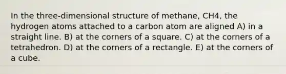 In the three-dimensional structure of methane, CH4, the hydrogen atoms attached to a carbon atom are aligned A) in a straight line. B) at the corners of a square. C) at the corners of a tetrahedron. D) at the corners of a rectangle. E) at the corners of a cube.