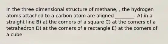 In the three-dimensional structure of methane, , the hydrogen atoms attached to a carbon atom are aligned ________. A) in a straight line B) at the corners of a square C) at the corners of a tetrahedron D) at the corners of a rectangle E) at the corners of a cube