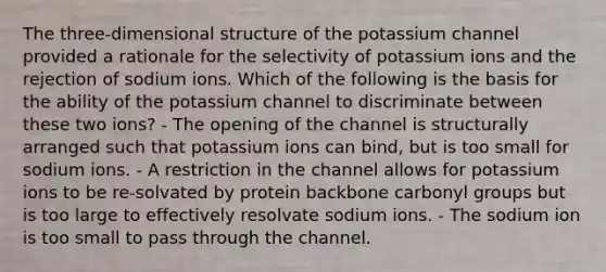 The three-dimensional structure of the potassium channel provided a rationale for the selectivity of potassium ions and the rejection of sodium ions. Which of the following is the basis for the ability of the potassium channel to discriminate between these two ions? - The opening of the channel is structurally arranged such that potassium ions can bind, but is too small for sodium ions. - A restriction in the channel allows for potassium ions to be re-solvated by protein backbone carbonyl groups but is too large to effectively resolvate sodium ions. - The sodium ion is too small to pass through the channel.