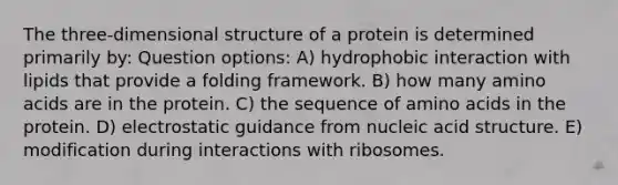 The three-dimensional structure of a protein is determined primarily by: Question options: A) hydrophobic interaction with lipids that provide a folding framework. B) how many amino acids are in the protein. C) the sequence of amino acids in the protein. D) electrostatic guidance from nucleic acid structure. E) modification during interactions with ribosomes.