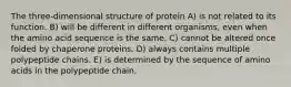 The three-dimensional structure of protein A) is not related to its function. B) will be different in different organisms, even when the amino acid sequence is the same. C) cannot be altered once folded by chaperone proteins. D) always contains multiple polypeptide chains. E) is determined by the sequence of amino acids in the polypeptide chain.