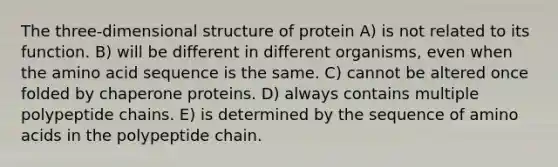 The three-dimensional structure of protein A) is not related to its function. B) will be different in different organisms, even when the amino acid sequence is the same. C) cannot be altered once folded by chaperone proteins. D) always contains multiple polypeptide chains. E) is determined by the sequence of amino acids in the polypeptide chain.